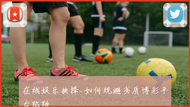 在线娱乐抉择_如何规避劣质博彩平台陷阱
